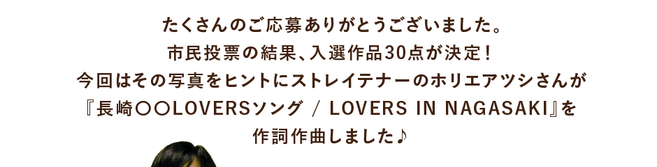 たくさんのご応募ありがとうございました。市民投票の結果、入選作品30点が決定！今回はその写真をヒントにストレイテナーのホリエアツシさんが『長崎〇〇LOVERSソング / LOVERS IN NAGASAKI』を作詞作曲しました♪