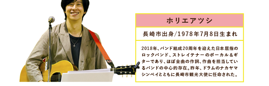 ホリエアツシ長崎市出身/1978年7月8日生まれ2018年、バンド結成20周年を迎えた日本屈指のロックバンド、ストレイテナーのボーカル＆ギターであり、ほぼ全曲の作詞、作曲を担当しているバンドの中心的存在。昨年、ドラムのナカヤマシンペイとともに長崎市観光大使に任命された。