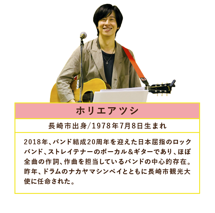 ホリエアツシ長崎市出身/1978年7月8日生まれ2018年、バンド結成20周年を迎えた日本屈指のロックバンド、ストレイテナーのボーカル＆ギターであり、ほぼ全曲の作詞、作曲を担当しているバンドの中心的存在。昨年、ドラムのナカヤマシンペイとともに長崎市観光大使に任命された。