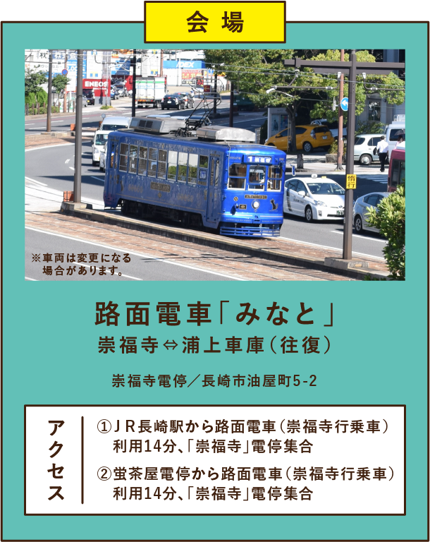 路面電車「みなと」崇福寺⇔浦上車庫(往復)崇福寺電停/長崎市油 屋町5-2 アクセス①JR長崎駅から路面電車(崇福寺行乗車) 利用14分、「崇福寺」電停集合 ②蛍茶屋電停から路面電車(崇福寺行乗車) 利用14分、「崇福寺」電停集合 ※車両は変更になる場合があります。
