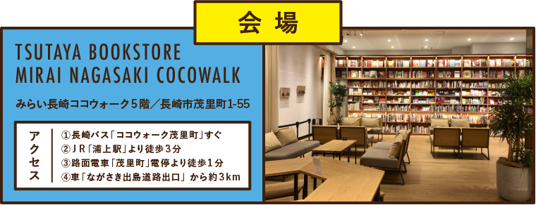 会 場TSUTAYA BOOKSTORE MIRAI NAGASAKI COCOWALKみらい長崎ココウォーク5階/長崎市茂里町①長崎バス「ココウォーク茂里町」すぐ②JR「浦上駅」より徒歩3分③路面電車「茂里町」電停より徒歩1分④車「ながさき出島道路出口」 から約3km