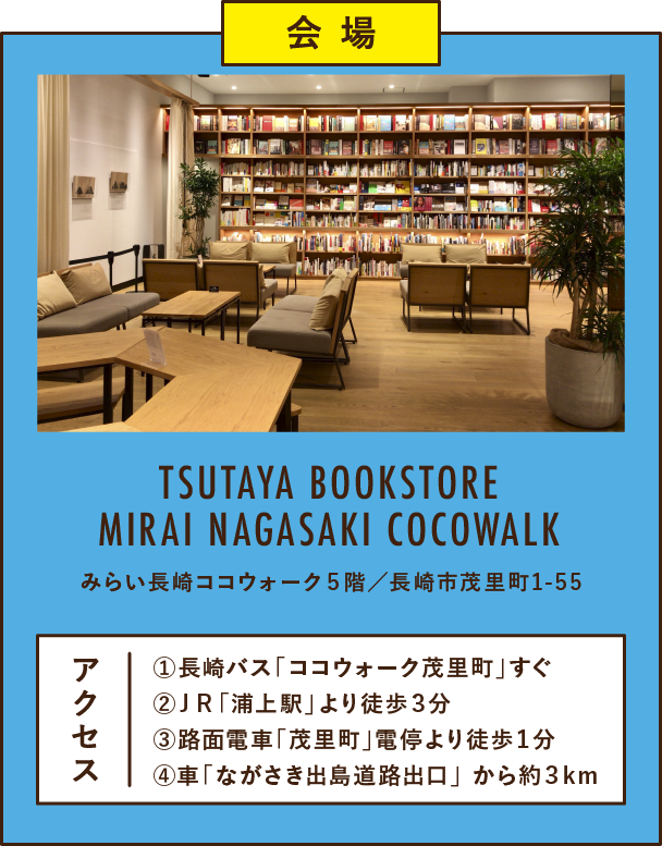 会 場TSUTAYA BOOKSTORE MIRAI NAGASAKI COCOWALKみらい長崎ココウォーク5階/長崎市茂里町①長崎バス「ココウォーク茂里町」すぐ②JR「浦上駅」より徒歩3分③路面電車「茂里町」電停より徒歩1分④車「ながさき出島道路出口」 から約3km