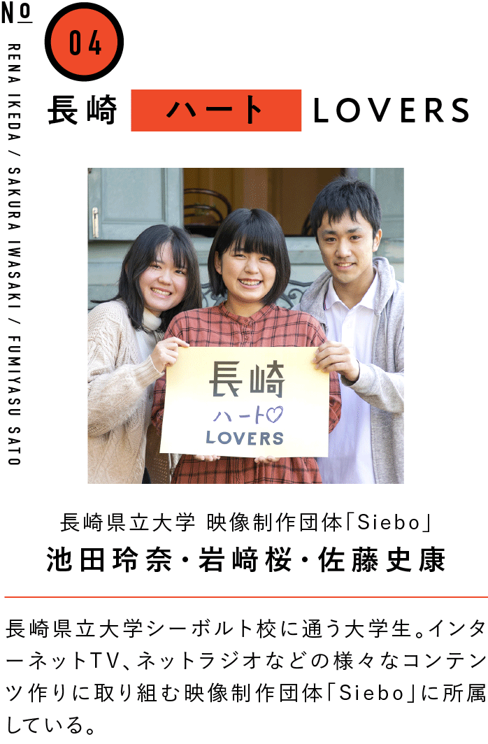 04長崎ハートLOVERS 長崎県立大学 映像制作団体｢Siebo｣ 池田玲奈・岩﨑桜・佐藤史康 長崎県立大学シーボルト校に通う大学生。インターネットTV、ネットラジオなどの様々なコンテンツ作りに取り組む映像制作団体「Siebo」に所属している。