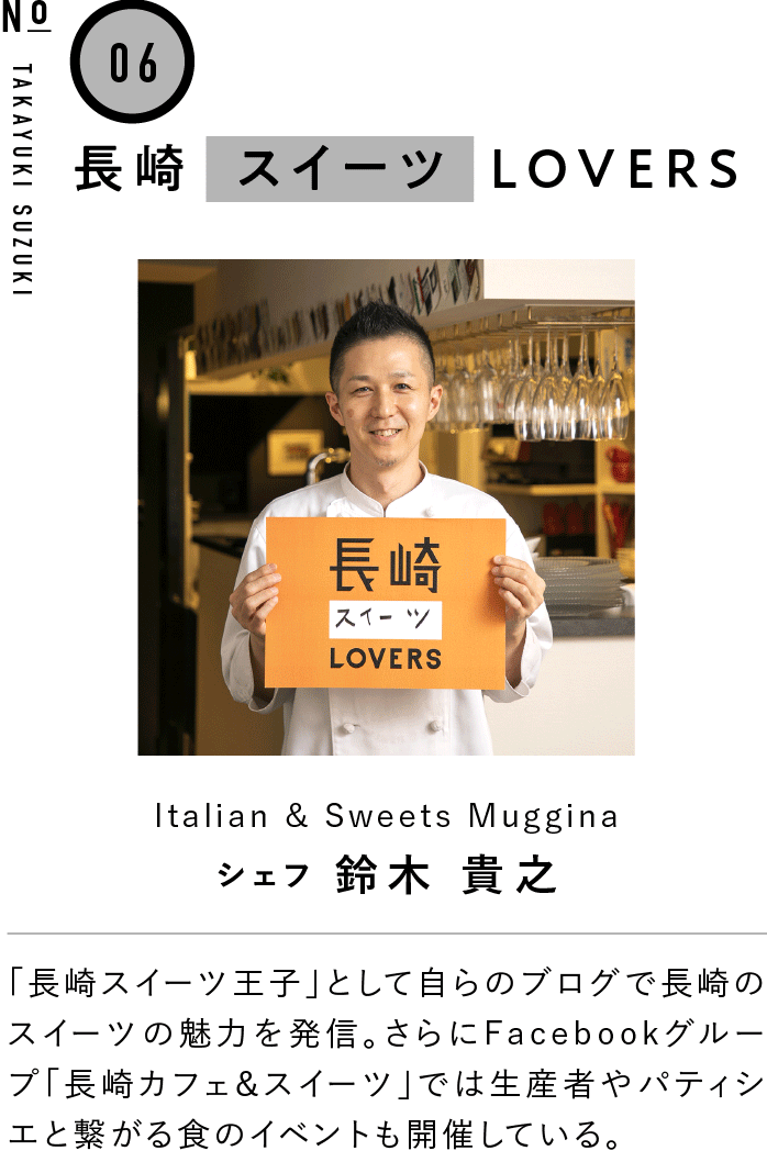 06長崎スイーツLOVERS Italian & Sweets Muggina シェフ 鈴木 貴之 「長崎スイーツ王子」として自らのブログで長崎のスイーツの魅力を発信。さらにFacebookグループ「長崎カフェ＆スイーツ」では生産者やパティシエと繋がる食のイベントも開催している。