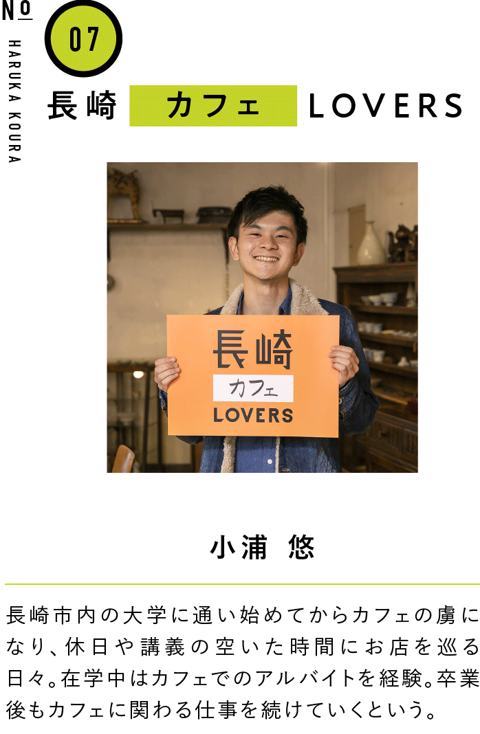 07長崎カフェLOVERS 小浦 悠 長崎市内の大学に通い始めてからカフェの虜になり、休日や講義の空いた時間にお店を巡る日々。在学中はカフェでのアルバイトを経験。卒業後もカフェに関わる仕事を続けていくという。