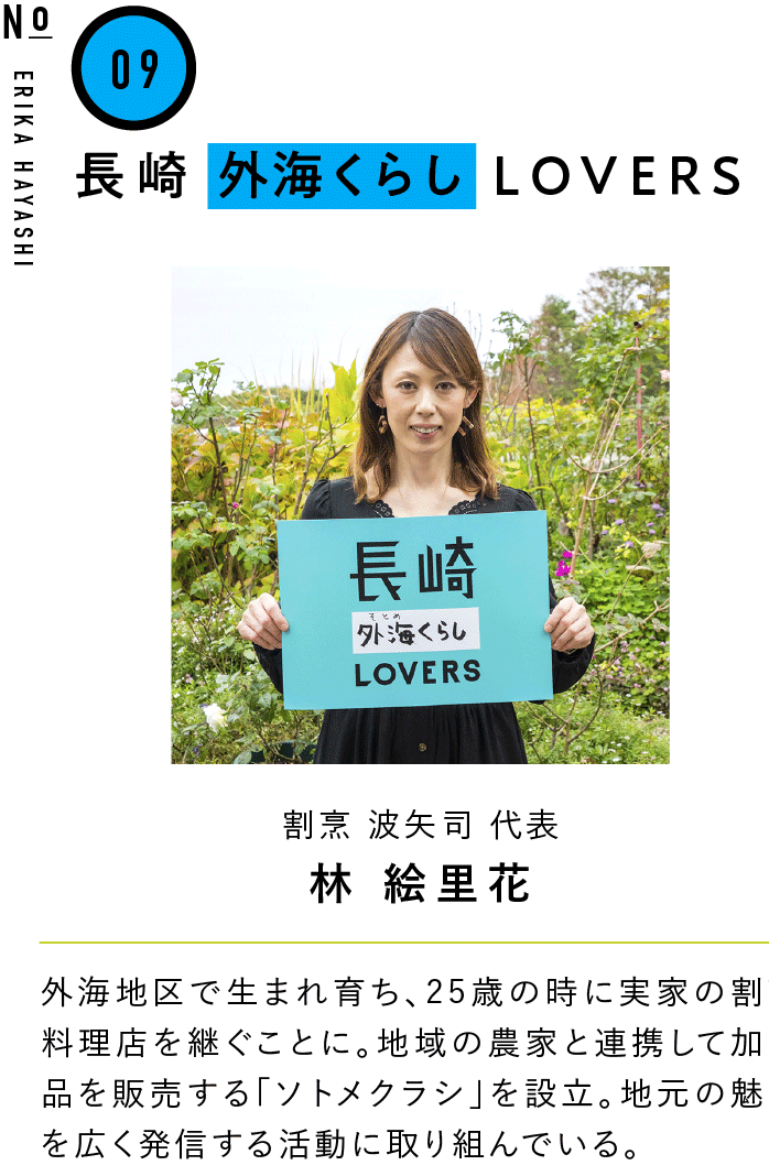 09長崎外海くらしLOVERS 割烹 波矢司 代表 林 絵里花 外海地区で生まれ育ち、25歳の時に実家の割烹料理店を継ぐことに。地域の農家と連携して加工品を販売する「ソトメクラシ」を設立。地元の魅力を広く発信する活動に取り組んでいる。