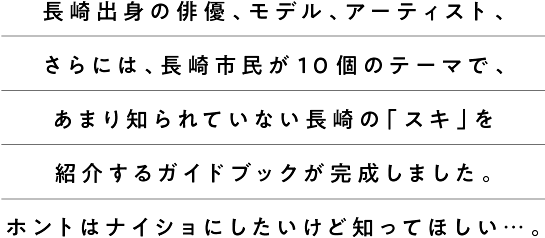 長崎出身の俳優、モデル、アーティスト、さらには、長崎市民が１０個のテーマで、あまり知られていない長崎の「スキ」を紹介するガイドブックが完成しました。ホントはナイショにしたいけど知ってほしい…。