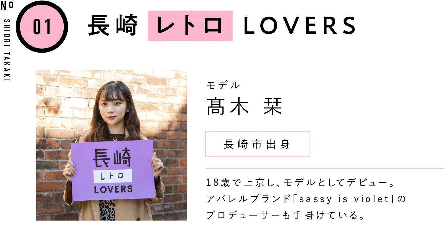 01長崎レトロLOVERS モデル 髙木 栞 長崎市出身 18歳で上京し、モデルとしてデビュー。アパレルブランド「sassy is violet」のプロデューサーも手掛けている。