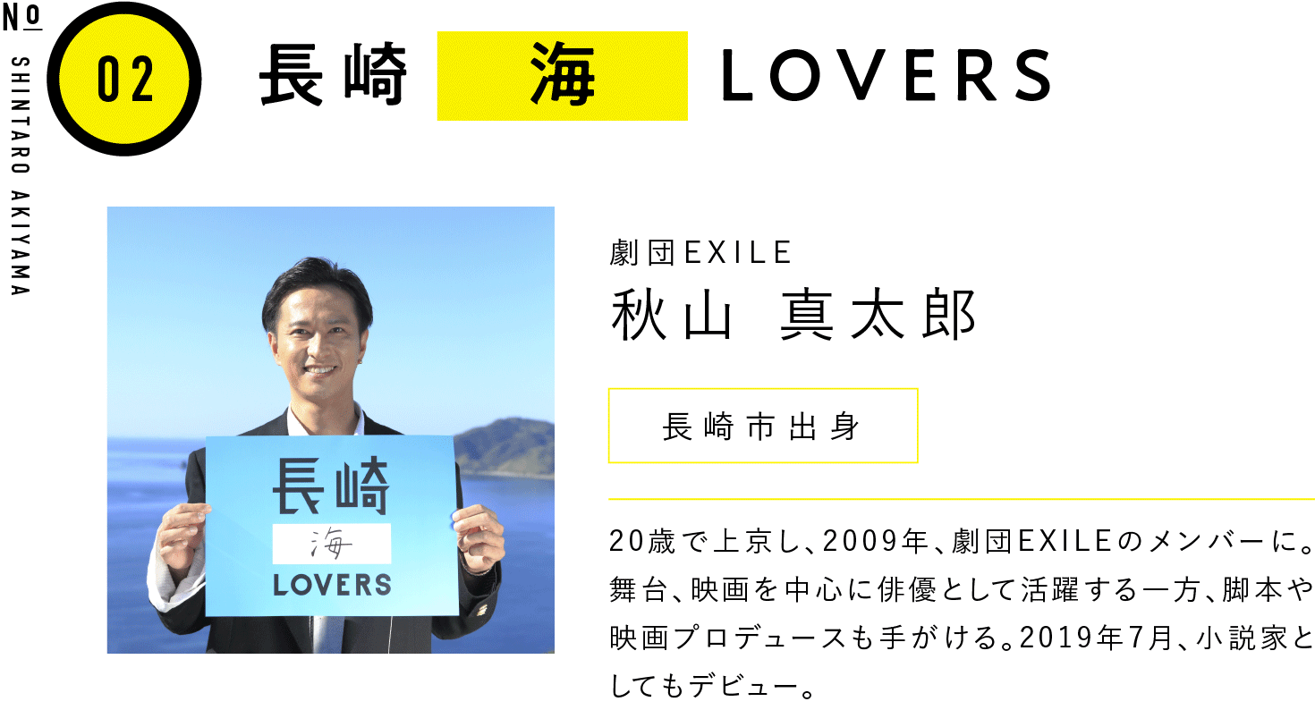 02長崎海LOVERS 劇団EXILE 秋山 真太郎 長崎市出身 20歳で上京し、2009年、劇団EXILEのメンバーに。舞台、映画を中心に俳優として活躍する一方、脚本や映画プロデュースも手がける。2019年7月、小説家としてもデビュー。