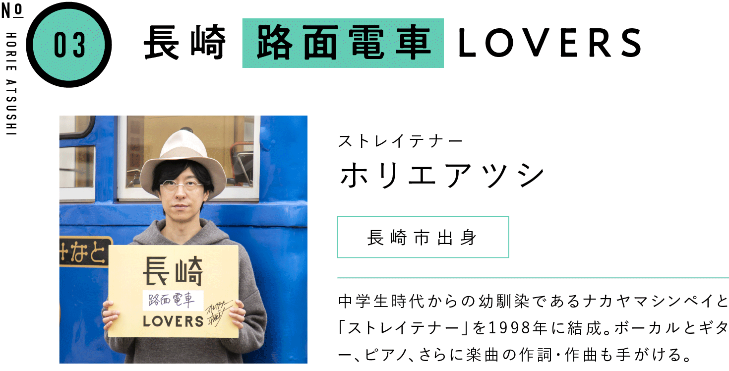 03長崎路面電車LOVERS ストレイテナー ホリエアツシ 長崎市出身 中学生時代からの幼馴染であるナカヤマシンペイと「ストレイテナー」を1998年に結成。ボーカルとギター、ピアノ、さらに楽曲の作詞・作曲も手がける。