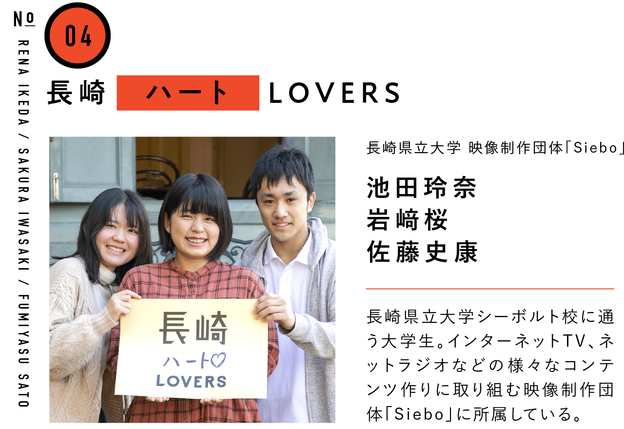 04長崎ハートLOVERS 長崎県立大学 映像制作団体｢Siebo｣ 池田玲奈・岩﨑桜・佐藤史康 長崎県立大学シーボルト校に通う大学生。インターネットTV、ネットラジオなどの様々なコンテンツ作りに取り組む映像制作団体「Siebo」に所属している。