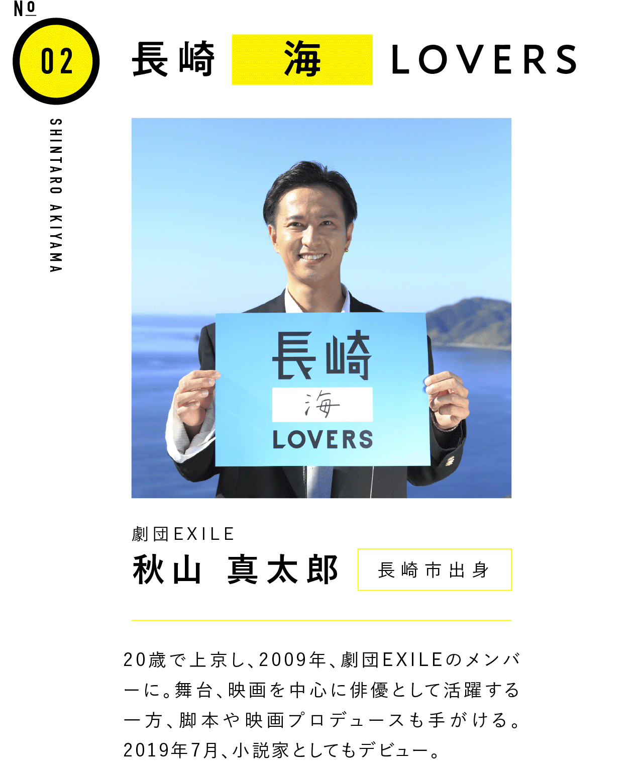 02長崎海LOVERS 劇団EXILE 秋山 真太郎 長崎市出身 20歳で上京し、2009年、劇団EXILEのメンバーに。舞台、映画を中心に俳優として活躍する一方、脚本や映画プロデュースも手がける。2019年7月、小説家としてもデビュー。