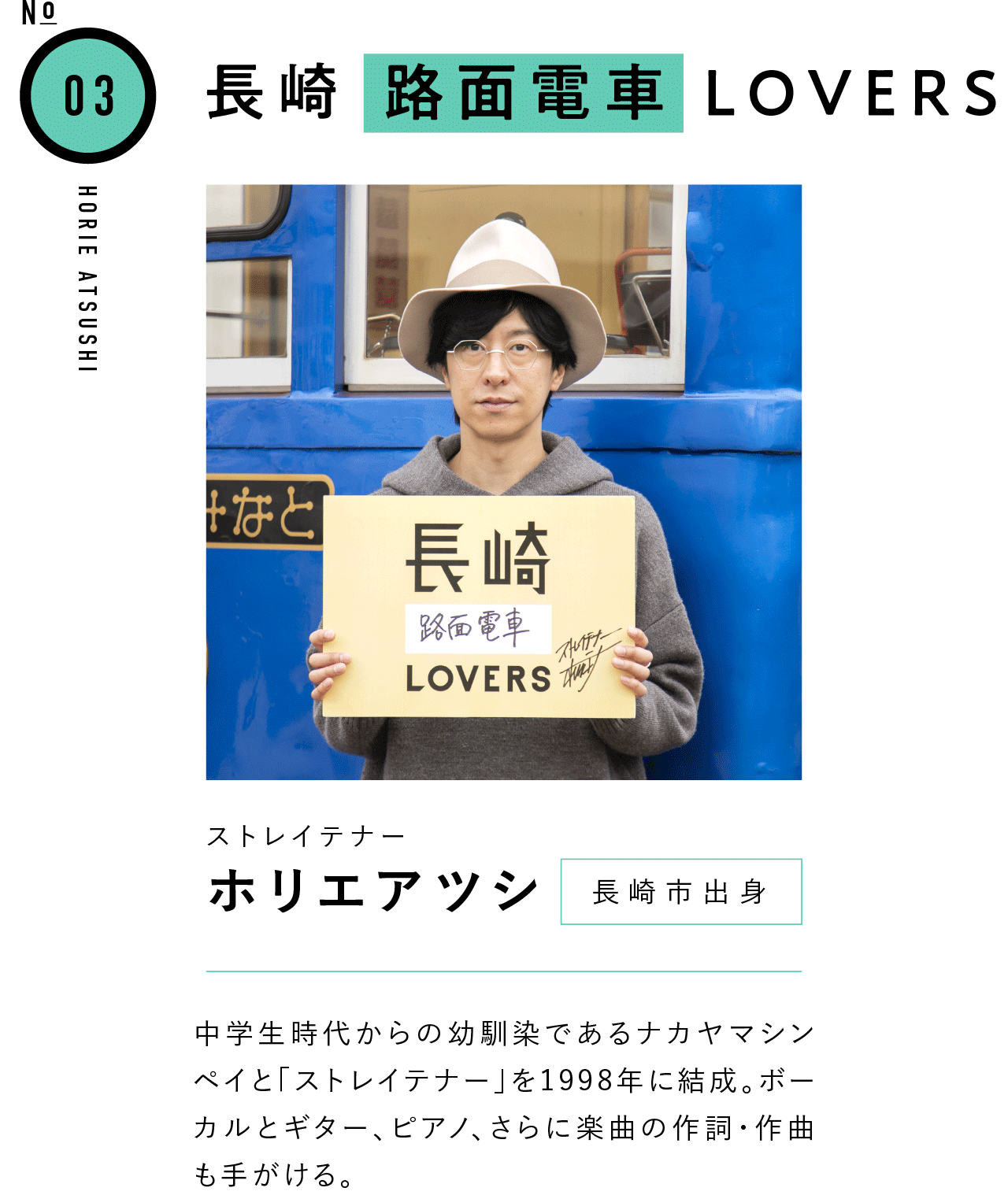 03長崎路面電車LOVERS ストレイテナー ホリエアツシ 長崎市出身 中学生時代からの幼馴染であるナカヤマシンペイと「ストレイテナー」を1998年に結成。ボーカルとギター、ピアノ、さらに楽曲の作詞・作曲も手がける。